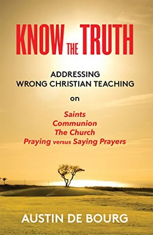 Read online Know the Truth: Addressing Wrong Christian Teaching on Saints, Communion, the Church and Praying versus Saying Prayers - Austin Bourg file in ePub