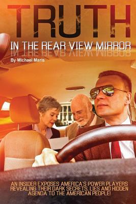 Download Truth In The Rear View Mirror: An Insider Exposes Americas Power Players Revealing their Dark Secrets, Lies and Hidden Agenda to the American People! - Michael Maris | PDF