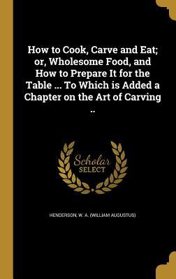 Read How to Cook, Carve and Eat; Or, Wholesome Food, and How to Prepare It for the Table  to Which Is Added a Chapter on the Art of Carving .. - W a (William Augustus) Henderson file in ePub