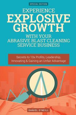 Read online Experience Explosive Growth with Your Abrasive Blast Cleaning Service Business: Secrets to 10x Profits, Leadership, Innovation & Gaining an Unfair Advantage - Daniel O'Neill | PDF