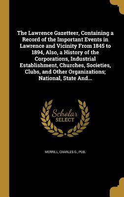 Read The Lawrence Gazetteer, Containing a Record of the Important Events in Lawrence and Vicinity from 1845 to 1894, Also, a History of the Corporations, Industrial Establishment, Churches, Societies, Clubs, and Other Organizations; National, State And - Charles G. Merrill | PDF