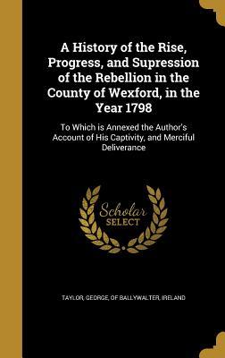 Download A History of the Rise, Progress, and Supression of the Rebellion in the County of Wexford, in the Year 1798: To Which Is Annexed the Author's Account of His Captivity, and Merciful Deliverance - George Taylor file in PDF