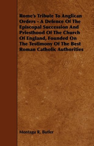 Read online Rome's Tribute to Anglican Orders - A Defence of the Episcopal Succession and Priesthood of the Church of England, Founded on the Testimony of the Bes - Montagu R. Butler file in ePub