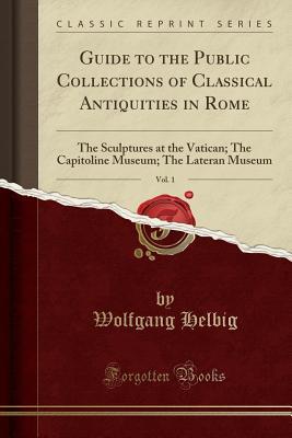 Download Guide to the Public Collections of Classical Antiquities in Rome, Vol. 1: The Sculptures at the Vatican; The Capitoline Museum; The Lateran Museum (Classic Reprint) - Wolfgang Helbig | PDF