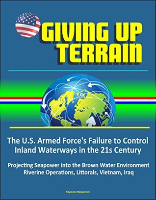 Read online Giving Up Terrain - The U.S. Armed Force's Failure to Control Inland Waterways in the 21s Century - Projecting Seapower into the Brown Water Environment, Riverine Operations, Littorals, Vietnam, Iraq - U.S. Government | PDF
