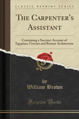 Download The Carpenter's Assistant: Containing a Succinct Account of Egyptian, Grecian and Roman Architecture (Classic Reprint) - William Brown file in PDF