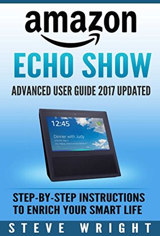 Download Amazon Echo Show: Amazon Echo Show: Advanced User Guide 2017 Updated: Step-By-Step Instructions To Enrich Your Smart Life (alexa, dot, echo amazon, echo user guide, amazon dot, echo dot user manual) - Steve Wright | ePub