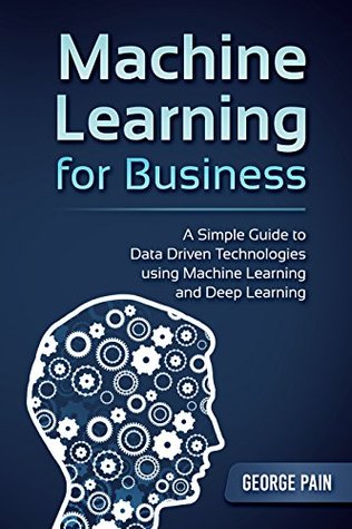 Read Machine Learning for Business: A Simple Guide to Data Driven Technologies using Machine Learning and Deep Learning - George Pain | PDF