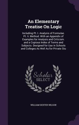 Read An Elementary Treatise on Logic: Including PT. I. Analysis of Formulae. PT. II. Method. with an Appendix of Examples for Analysis and Criticism. and a Copious Index of Terms and Subjects. Designed for Use in Schools and Colleges as Well as for Private Stu - William Dexter Wilson | PDF