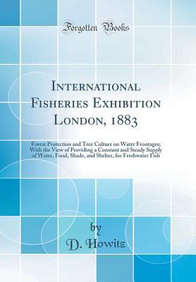Read International Fisheries Exhibition London, 1883: Forest Protection and Tree Culture on Water Frontages; With the View of Providing a Constant and Steady Supply of Water, Food, Shade, and Shelter, for Freshwater Fish (Classic Reprint) - D Howitz file in ePub