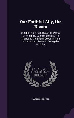 Download Our Faithful Ally, the Nizam: Being an Historical Sketch of Events, Showing the Value of the Nizam's Alliance to the British Government in India, and His Services During the Mutinies - Hastings Fraser file in ePub