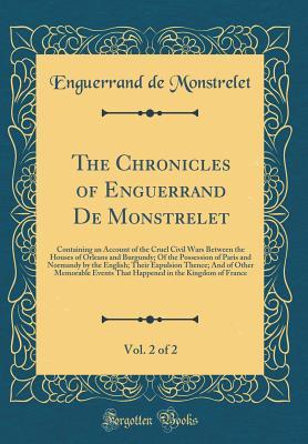 Read online The Chronicles of Enguerrand de Monstrelet, Vol. 2 of 2: Containing an Account of the Cruel Civil Wars Between the Houses of Orleans and Burgundy; Of the Possession of Paris and Normandy by the English; Their Expulsion Thence; And of Other Memorable Event - Enguerrand de Monstrelet file in PDF