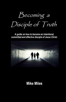 Read Becoming a Disciple of Truth: A Guide on How to Become an Intentional, Committed and Effective Disciple of Jesus Christ. - MR Mike Miles file in PDF