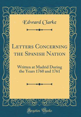Read online Letters Concerning the Spanish Nation: Written at Madrid During the Years 1760 and 1761 (Classic Reprint) - Edward Clarke | ePub