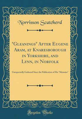 Read online gleanings After Eugene Aram, at Knaresborough in Yorkshire, and Lynn, in Norfolk: Unexpectedly Gathered Since the Publication of His memoirs (Classic Reprint) - Norrison Scatcherd | PDF