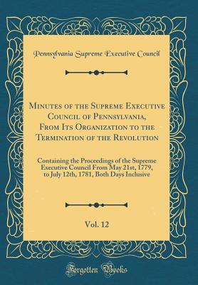 Download Minutes of the Supreme Executive Council of Pennsylvania, from Its Organization to the Termination of the Revolution, Vol. 12: Containing the Proceedings of the Supreme Executive Council from May 21st, 1779, to July 12th, 1781, Both Days Inclusive - Pennsylvania Supreme Executive Council file in ePub