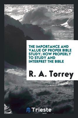 Download The Importance and Value of Proper Bible Study; How Properly to Study and Interpret the Bible - R.A. Torrey | PDF