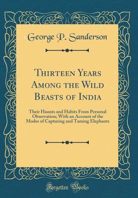 Read online Thirteen Years Among the Wild Beasts of India: Their Haunts and Habits from Personal Observation; With an Account of the Modes of Capturing and Taming Elephants (Classic Reprint) - George P Sanderson file in ePub