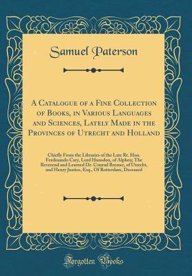Download A Catalogue of a Fine Collection of Books, in Various Languages and Sciences, Lately Made in the Provinces of Utrecht and Holland: Chiefly from the Libraries of the Late Rt. Hon. Ferdinando Cary, Lord Hunsdon, of Alphen; The Reverend and Learned Dr. Conra - Samuel Paterson | PDF