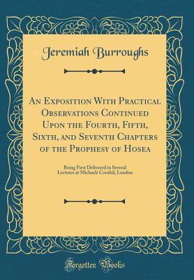 Read An Exposition with Practical Observations Continued Upon the Fourth, Fifth, Sixth, and Seventh Chapters of the Prophesy of Hosea: Being First Delivered in Several Lectures at Michaels Cornhil, London (Classic Reprint) - Jeremiah Burroughs | PDF