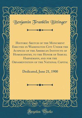 Read online Historic Sketch of the Monument Erected in Washington City Under the Auspices of the American Institute of Homoeopathy, to the Honor of Samuel Hahnemann, and for the Ornamentation of the National Capital: Dedicated, June 21, 1900 (Classic Reprint) - Benjamin Franklin Bittinger | PDF