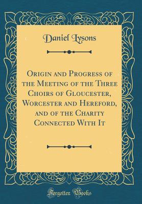 Read Origin and Progress of the Meeting of the Three Choirs of Gloucester, Worcester and Hereford, and of the Charity Connected with It (Classic Reprint) - Daniel Lysons | PDF