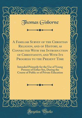 Download A Familiar Survey of the Christian Religion, and of History, as Connected with the Introduction of Christianity, and with Its Progress to the Present Time: Intended Primarily for the Use of Young Persons of Either Sex, During the Course of Public or of PR - Thomas Gisborne | PDF