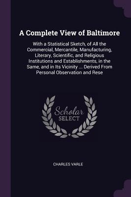 Read A Complete View of Baltimore: With a Statistical Sketch, of All the Commercial, Mercantile, Manufacturing, Literary, Scientific, and Religious Institutions and Establishments, in the Same, and in Its Vicinity  Derived from Personal Observation and Rese - Charles Varle file in PDF