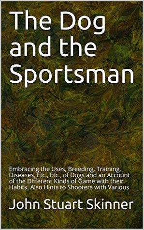 Read The Dog and the Sportsman: Embracing the Uses, Breeding, Training, Diseases, Etc., Etc., of Dogs and an Account of the Different Kinds of Game with their Habits. Also Hints to Shooters with Various - John Stuart Skinner | PDF
