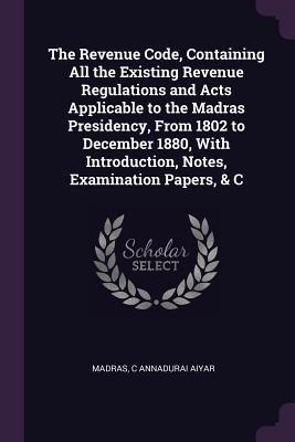 Read online The Revenue Code, Containing All the Existing Revenue Regulations and Acts Applicable to the Madras Presidency, from 1802 to December 1880, with Introduction, Notes, Examination Papers, & C - Madras | ePub