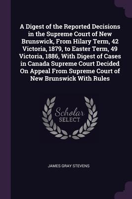 Read A Digest of the Reported Decisions in the Supreme Court of New Brunswick, from Hilary Term, 42 Victoria, 1879, to Easter Term, 49 Victoria, 1886, with Digest of Cases in Canada Supreme Court Decided on Appeal from Supreme Court of New Brunswick with Rules - James Gray Stevens file in PDF