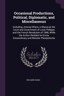 Read Occasional Productions, Political, Diplomatic, and Miscellaneous: Including, Among Others, a Glance at the Court and Government of Louis Philippe and the French Revolution of 1848, While the Author Resided as Envoy Extraordinary and Minister Plenipotentia - Richard Rush file in ePub