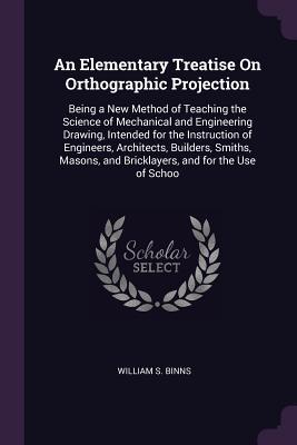Read online An Elementary Treatise on Orthographic Projection: Being a New Method of Teaching the Science of Mechanical and Engineering Drawing, Intended for the Instruction of Engineers, Architects, Builders, Smiths, Masons, and Bricklayers, and for the Use of Schoo - William S Binns file in PDF
