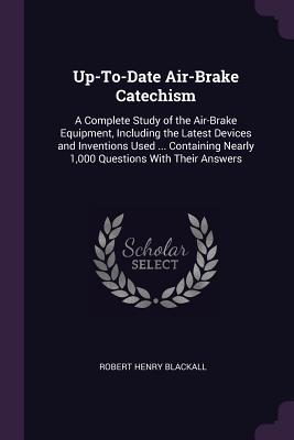 Download Up-To-Date Air-Brake Catechism: A Complete Study of the Air-Brake Equipment, Including the Latest Devices and Inventions Used  Containing Nearly 1,000 Questions with Their Answers - Robert Henry Blackall | PDF