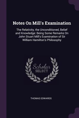Download Notes on Mill's Examination: The Relativity, the Unconditioned, Belief and Knowledge: Being Some Remarks on John Stuart Mill's Examination of Sir William Hamilton's Philosophy - Thomas Edwards file in PDF