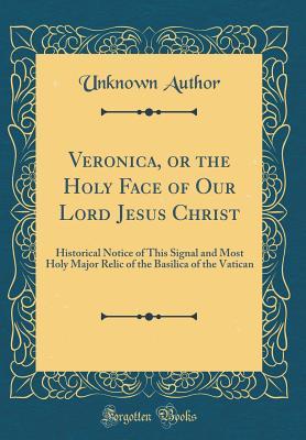 Read Veronica, or the Holy Face of Our Lord Jesus Christ: Historical Notice of This Signal and Most Holy Major Relic of the Basilica of the Vatican (Classic Reprint) - Unknown | PDF