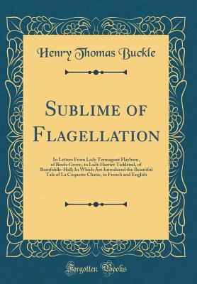 Read Sublime of Flagellation: In Letters from Lady Termagant Flaybum, of Birch-Grove, to Lady Harriet Tickletail, of Bumfiddle-Hall; In Which Are Introduced the Beautiful Tale of La Coquette Chatie, in French and English (Classic Reprint) - Henry Thomas Buckle | PDF