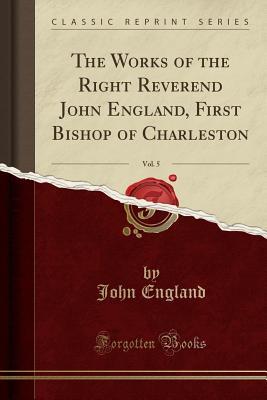 Read The Works of the Right Reverend John England, First Bishop of Charleston, Vol. 5 (Classic Reprint) - John England | ePub