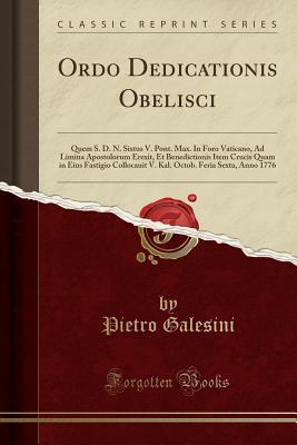 Download Ordo Dedicationis Obelisci: Quem S. D. N. Sixtus V. Pont. Max. in Foro Vaticano, Ad Limina Apostolorum Erexit, Et Benedictionis Item Crucis Quam in Eius Fastigio Collocauit V. Kal. Octob. Feria Sexta, Anno 1776 (Classic Reprint) - Pietro Galesini | PDF
