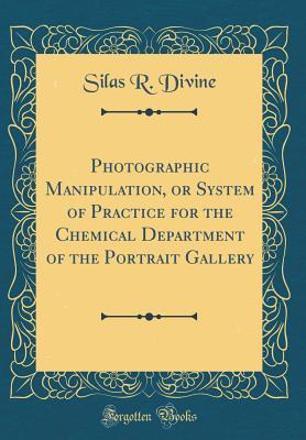 Read Photographic Manipulation, or System of Practice for the Chemical Department of the Portrait Gallery (Classic Reprint) - Silas R Divine | PDF