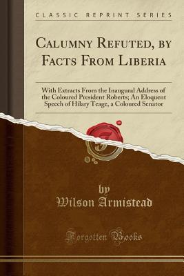 Read online Calumny Refuted, by Facts from Liberia: With Extracts from the Inaugural Address of the Coloured President Roberts; An Eloquent Speech of Hilary Teage, a Coloured Senator (Classic Reprint) - Wilson Armistead file in PDF