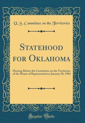 Read Statehood for Oklahoma: Hearing Before the Committee on the Territories of the House of Representatives; January 20, 1904 (Classic Reprint) - U.S. Committee on the Territories file in PDF