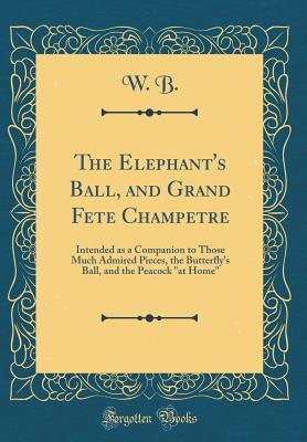 Read The Elephant's Ball, and Grand Fete Champetre: Intended as a Companion to Those Much Admired Pieces, the Butterfly's Ball, and the Peacock at Home (Classic Reprint) - W B | PDF