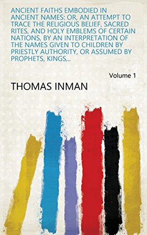 Read Ancient Faiths Embodied in Ancient Names: Or, An Attempt to Trace the Religious Belief, Sacred Rites, and Holy Emblems of Certain Nations, by an Interpretation  Or Assumed by Prophets, Kings,.. Volume 1 - Thomas Inman file in ePub