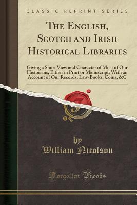 Read online The English, Scotch and Irish Historical Libraries: Giving a Short View and Character of Most of Our Historians, Either in Print or Manuscript; With an Account of Our Records, Law-Books, Coins, &c (Classic Reprint) - William Nicolson file in PDF