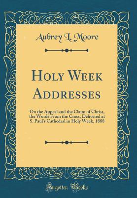 Read Holy Week Addresses: On the Appeal and the Claim of Christ, the Words from the Cross, Delivered at S. Paul's Cathedral in Holy Week, 1888 (Classic Reprint) - Aubrey Lackington Moore | ePub