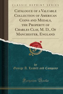 Download Catalogue of a Valuable Collection of American Coins and Medals, the Property of Charles Clay, M. D., of Manchester, England (Classic Reprint) - George a Leavitt and Company | PDF