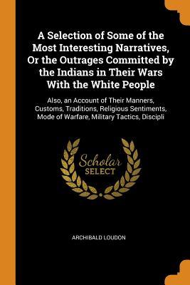 Read A Selection of Some of the Most Interesting Narratives, or the Outrages Committed by the Indians in Their Wars with the White People: Also, an Account of Their Manners, Customs, Traditions, Religious Sentiments, Mode of Warfare, Military Tactics, Discipli - Archibald Loudon | ePub