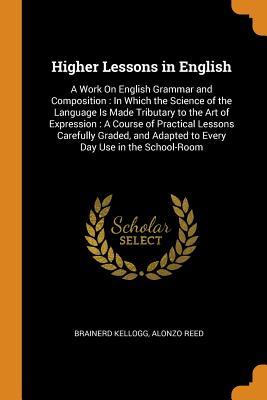 Read online Higher Lessons in English: A Work on English Grammar and Composition: In Which the Science of the Language Is Made Tributary to the Art of Expression: A Course of Practical Lessons Carefully Graded, and Adapted to Every Day Use in the School-Room - Brainerd Kellogg file in PDF