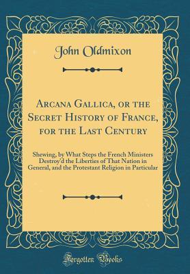 Read Arcana Gallica, or the Secret History of France, for the Last Century: Shewing, by What Steps the French Ministers Destroy'd the Liberties of That Nation in General, and the Protestant Religion in Particular (Classic Reprint) - John Oldmixon | ePub